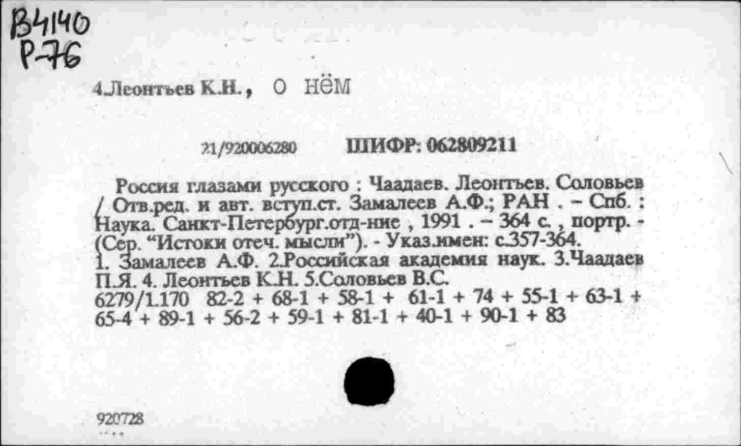 ﻿
4 Леонтьев КИ.,
о нём
311/920006280 ШИФР. 062809211
Россия глазами русского : Чаадаев. Леоюъев. Соловьев / Отв.ред и авт. вступ.ст. Замалеев А.Ф.; РАН . - Спб. : Наука. Санкт-Петероург.отд-ние , 1991 . - 364 с , портр. -(Сер. “Истоки отеч. мысли”). - Указ л мен: с357-364.
1. Замалеев А.Ф. 2Лоссийская академия наук. З.Чаадаев ПЛ. 4. Леонтьев К.Н. 5.Соловьев В.С.
6279/1.170 82-2 + 68-1 + 58-1 + 61-1 + 74 + 55-1 + 63-1 + 65-4 + 89-1 + 56-2 + 59-1 + 81-1 + 40-1 + 90-1 + 83
920728